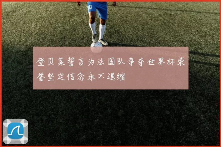 登贝莱誓言为法国队争夺世界杯荣誉坚定信念永不退缩