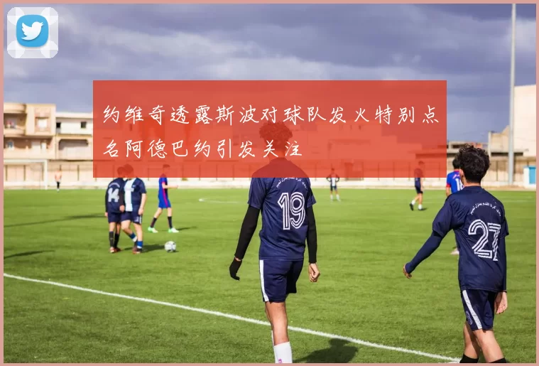 约维奇透露斯波对球队发火特别点名阿德巴约引发关注