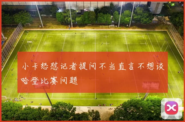小卡怒怼记者提问不当直言不想谈哈登比赛问题