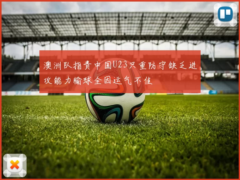 澳洲队指责中国U23只重防守缺乏进攻能力输球全因运气不佳
